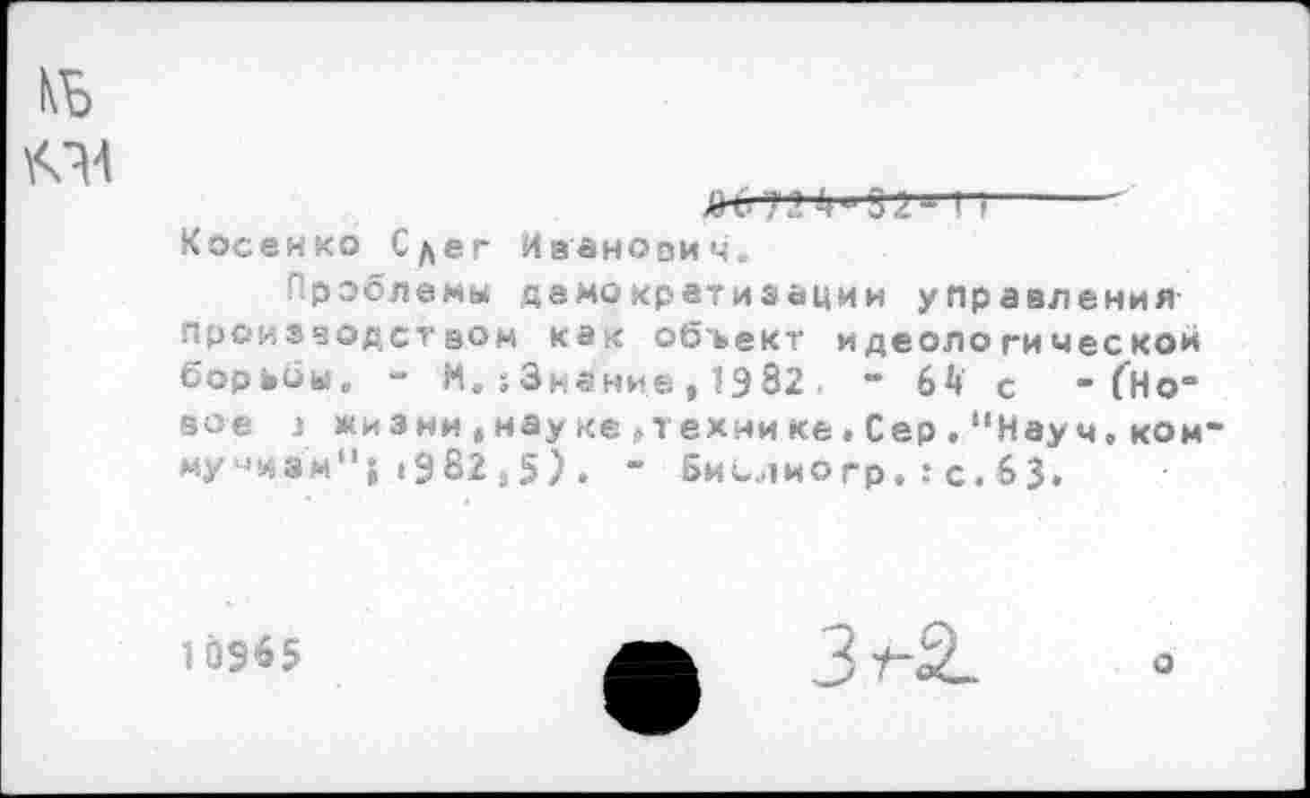 ﻿КБ О
Ж'-?1’ r~--------
Косенко Сдег Иванович,
Проблемы демократизации управления производством как объект идеологическом борьбы, - М. ;3нание, 1982 . - 64 с - (Но“ вое j жизни,науке,технике,Сер,"Науч,ком“ му-^эм"; 1982,5) . ’ Биелиогр.:с.63.
10965
ф Зт2.
о